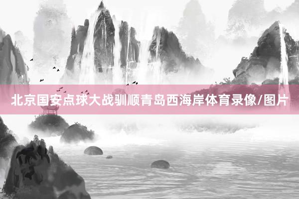 北京国安点球大战驯顺青岛西海岸体育录像/图片