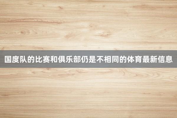 国度队的比赛和俱乐部仍是不相同的体育最新信息