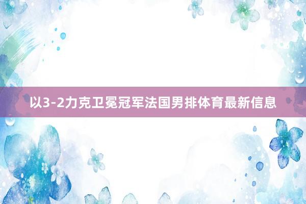 以3-2力克卫冕冠军法国男排体育最新信息