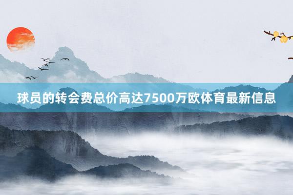 球员的转会费总价高达7500万欧体育最新信息