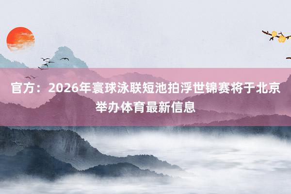 官方：2026年寰球泳联短池拍浮世锦赛将于北京举办体育最新信息
