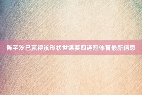 陈芋汐已赢得该形状世锦赛四连冠体育最新信息