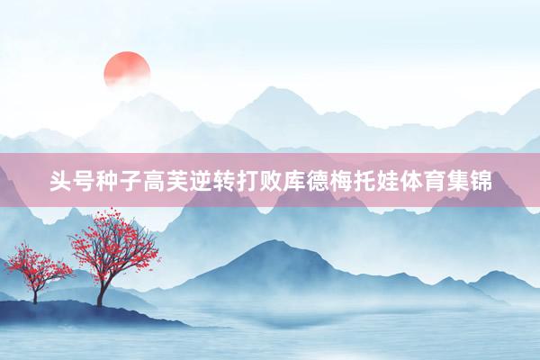 头号种子高芙逆转打败库德梅托娃体育集锦