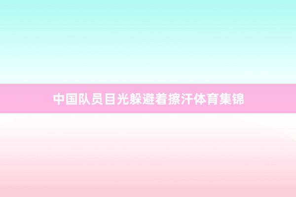 中国队员目光躲避着擦汗体育集锦