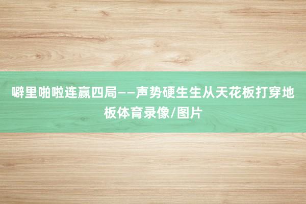 噼里啪啦连赢四局——声势硬生生从天花板打穿地板体育录像/图片