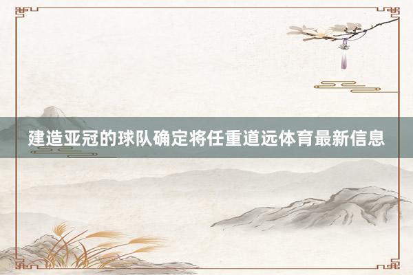 建造亚冠的球队确定将任重道远体育最新信息