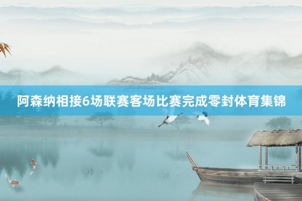 阿森纳相接6场联赛客场比赛完成零封体育集锦