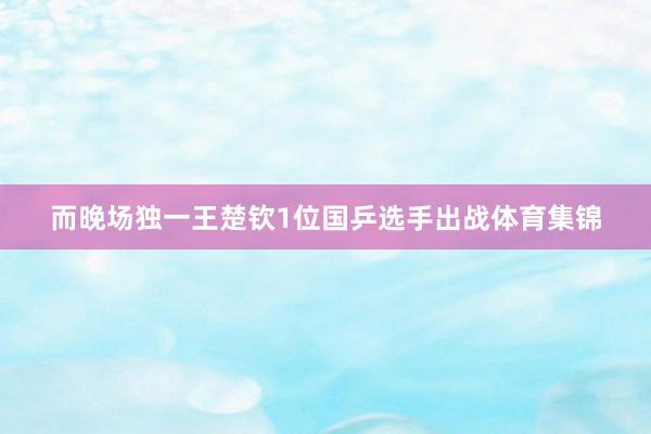而晚场独一王楚钦1位国乒选手出战体育集锦