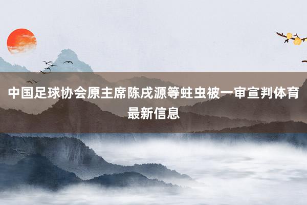 中国足球协会原主席陈戌源等蛀虫被一审宣判体育最新信息