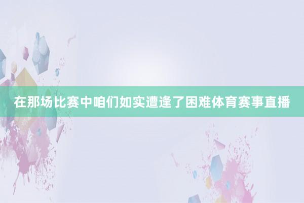 在那场比赛中咱们如实遭逢了困难体育赛事直播