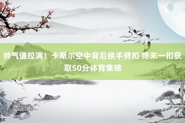 帅气值拉满！卡斯尔空中背后换手劈扣 终末一扣获取50分体育集锦